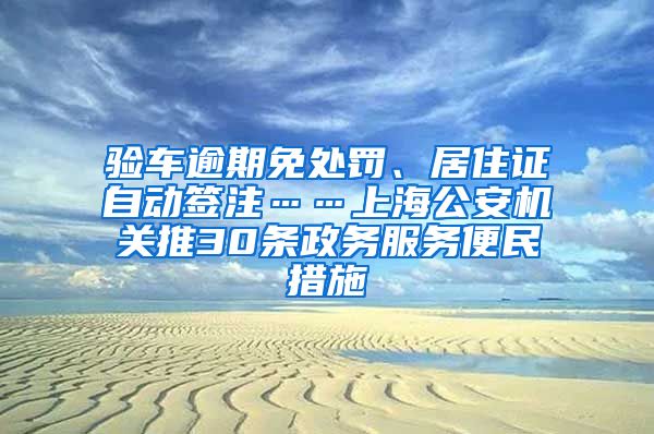 验车逾期免处罚、居住证自动签注……上海公安机关推30条政务服务便民措施