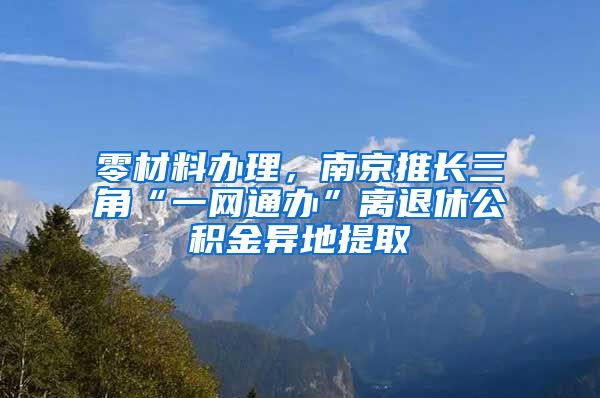 零材料办理，南京推长三角“一网通办”离退休公积金异地提取