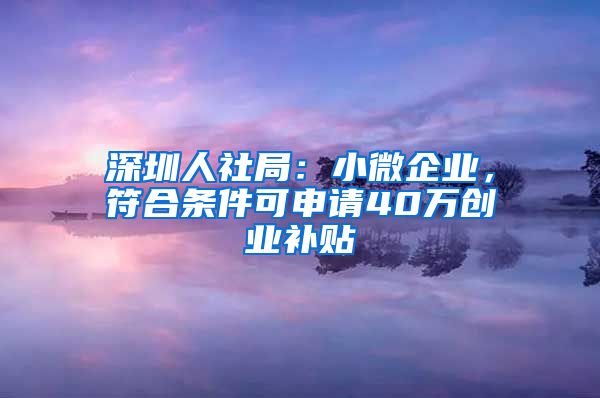 深圳人社局：小微企业，符合条件可申请40万创业补贴