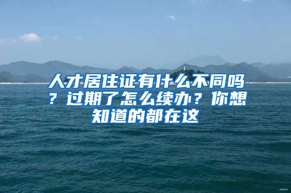 人才居住证有什么不同吗？过期了怎么续办？你想知道的都在这