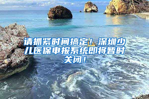 请抓紧时间搞定！深圳少儿医保申报系统即将暂时关闭！