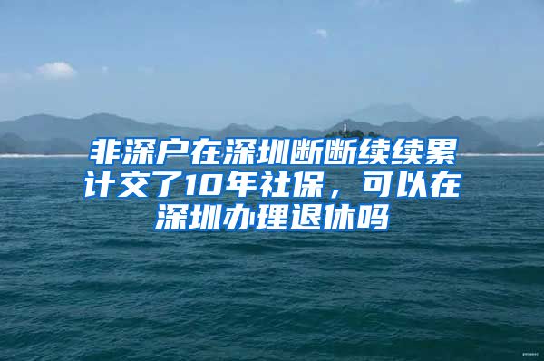 非深户在深圳断断续续累计交了10年社保，可以在深圳办理退休吗