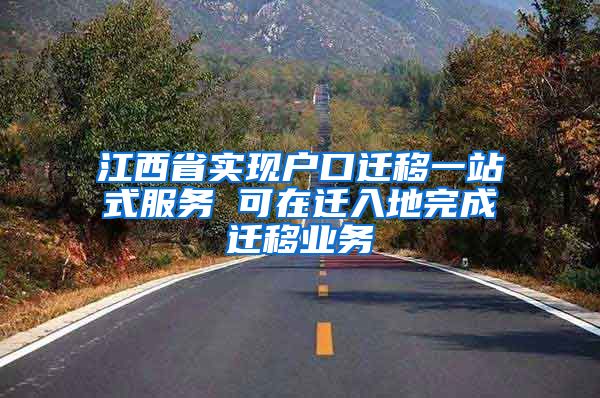 江西省实现户口迁移一站式服务 可在迁入地完成迁移业务
