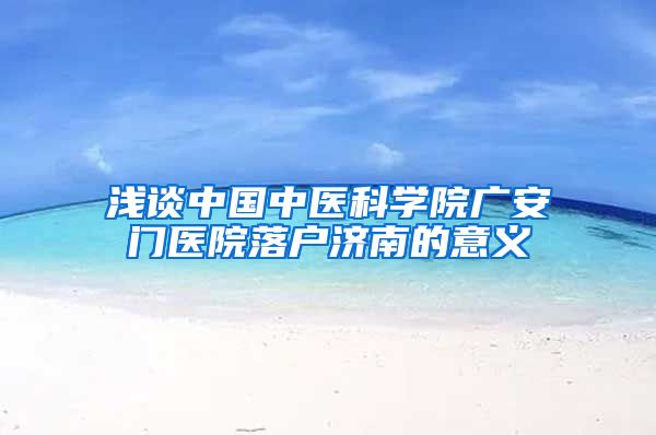 浅谈中国中医科学院广安门医院落户济南的意义