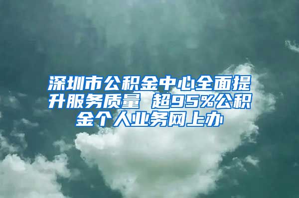 深圳市公积金中心全面提升服务质量 超95%公积金个人业务网上办