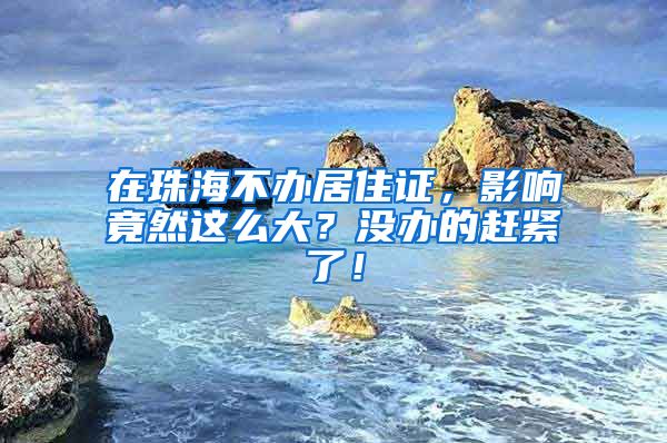 在珠海不办居住证，影响竟然这么大？没办的赶紧了！