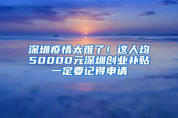 深圳疫情太难了！这人均50000元深圳创业补贴一定要记得申请