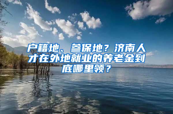 户籍地、参保地？济南人才在外地就业的养老金到底哪里领？