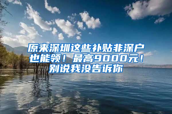 原来深圳这些补贴非深户也能领！最高9000元！别说我没告诉你