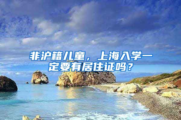 非沪籍儿童，上海入学一定要有居住证吗？