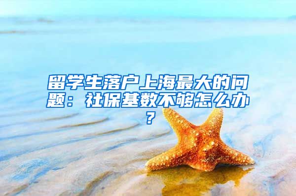 留学生落户上海最大的问题：社保基数不够怎么办？