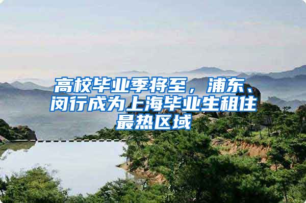 高校毕业季将至，浦东、闵行成为上海毕业生租住最热区域