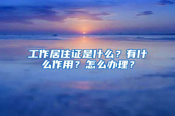 工作居住证是什么？有什么作用？怎么办理？