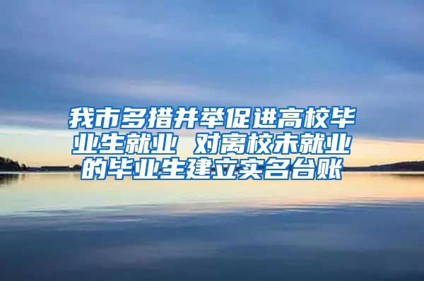 我市多措并举促进高校毕业生就业 对离校未就业的毕业生建立实名台账