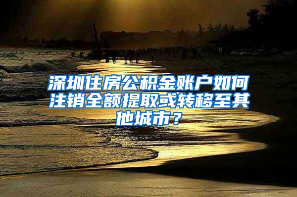 深圳住房公积金账户如何注销全额提取或转移至其他城市？