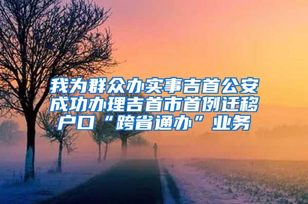 我为群众办实事吉首公安成功办理吉首市首例迁移户口“跨省通办”业务