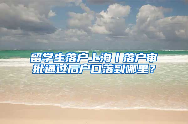 留学生落户上海丨落户审批通过后户口落到哪里？