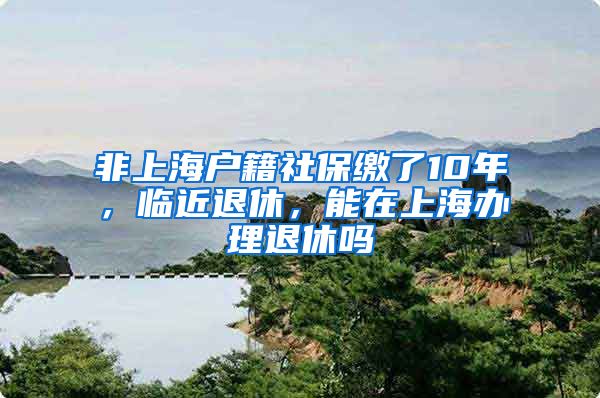 非上海户籍社保缴了10年，临近退休，能在上海办理退休吗