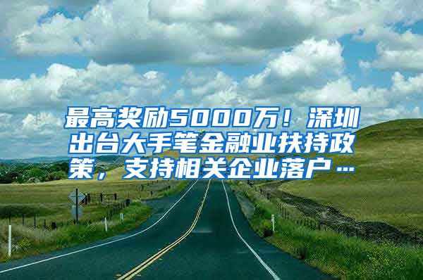 最高奖励5000万！深圳出台大手笔金融业扶持政策，支持相关企业落户…