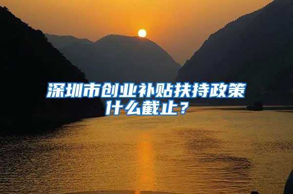 深圳市创业补贴扶持政策什么截止？