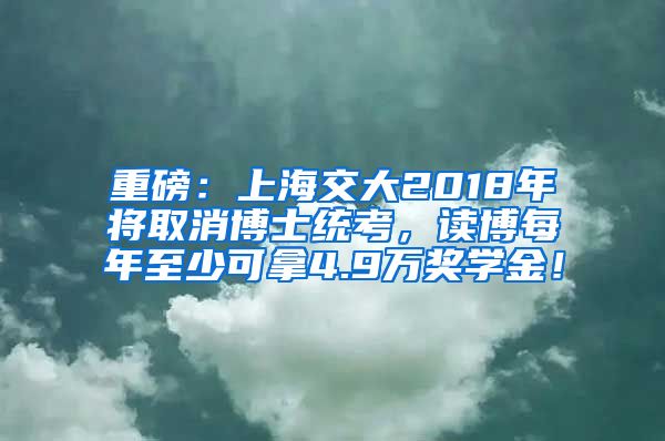 重磅：上海交大2018年将取消博士统考，读博每年至少可拿4.9万奖学金！