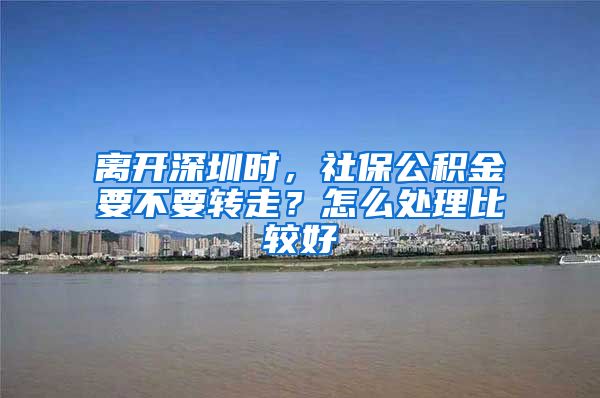 离开深圳时，社保公积金要不要转走？怎么处理比较好