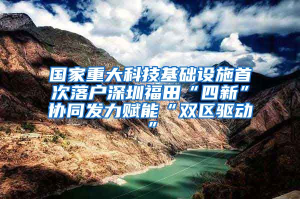 国家重大科技基础设施首次落户深圳福田“四新”协同发力赋能“双区驱动”