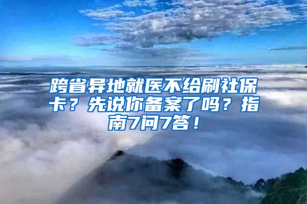 跨省异地就医不给刷社保卡？先说你备案了吗？指南7问7答！