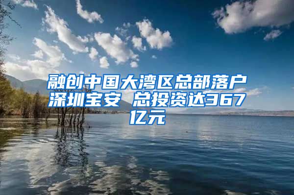 融创中国大湾区总部落户深圳宝安 总投资达367亿元