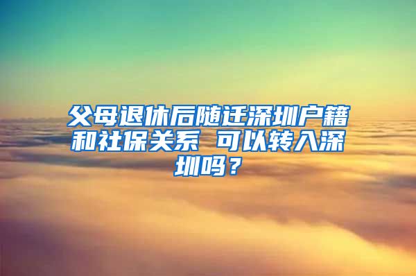 父母退休后随迁深圳户籍和社保关系 可以转入深圳吗？