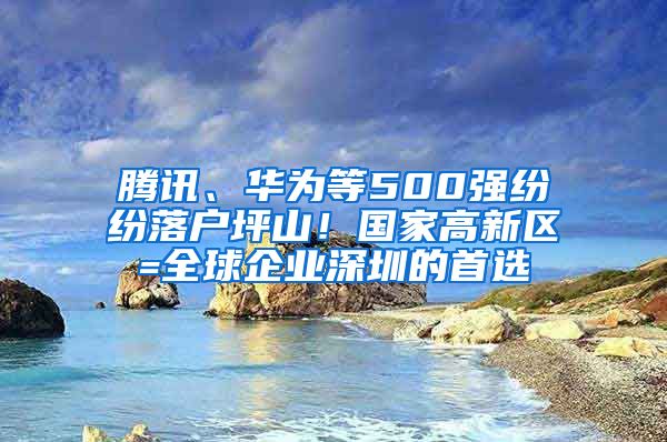 腾讯、华为等500强纷纷落户坪山！国家高新区=全球企业深圳的首选