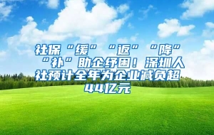 社保“缓”“返”“降”“补”助企纾困！深圳人社预计全年为企业减负超44亿元