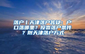 落户丨天津落户答疑：户口落哪里？投靠落户条件？附天津落户方式