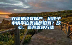 在深圳没有深户，给孩子申请学位资格都没有？放心，还有这种方法