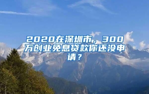 2020在深圳市，300万创业免息贷款你还没申请？