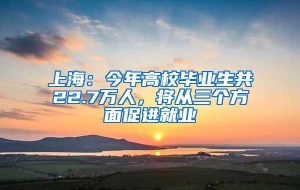 上海：今年高校毕业生共22.7万人，将从三个方面促进就业