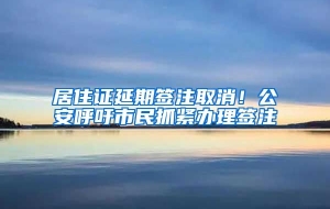 居住证延期签注取消！公安呼吁市民抓紧办理签注