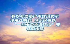 数次办理落户手续均表示没带齐材料 浦东民警以“一丝不苟真诚热情”收获感谢信