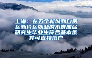 上海：在五个新城和自贸区新片区就业的本市应届研究生毕业生符合基本条件可直接落户