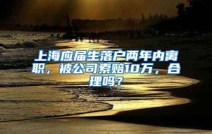 上海应届生落户两年内离职，被公司索赔10万，合理吗？