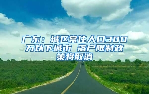 广东：城区常住人口300万以下城市 落户限制政策将取消