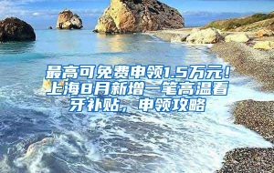 最高可免费申领1.5万元！上海8月新增一笔高温看牙补贴，申领攻略↓