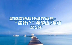 临港南桥科技城好消息：“居转户”年限由7年缩至5年