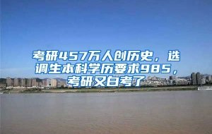 考研457万人创历史，选调生本科学历要求985，考研又白考了