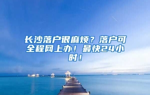 长沙落户很麻烦？落户可全程网上办！最快24小时！