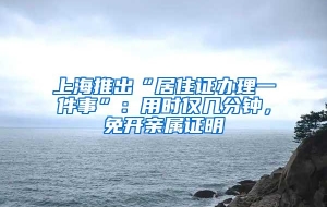 上海推出“居住证办理一件事”：用时仅几分钟，免开亲属证明