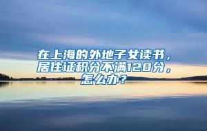 在上海的外地子女读书，居住证积分不满120分，怎么办？