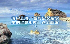 落户上海：如何定义留学生的“2年内”这个期限？