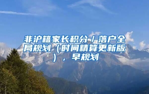 非沪籍家长积分／落户全局规划（时间精算更新版），早规划