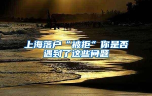 上海落户“被拒”你是否遇到了这些问题